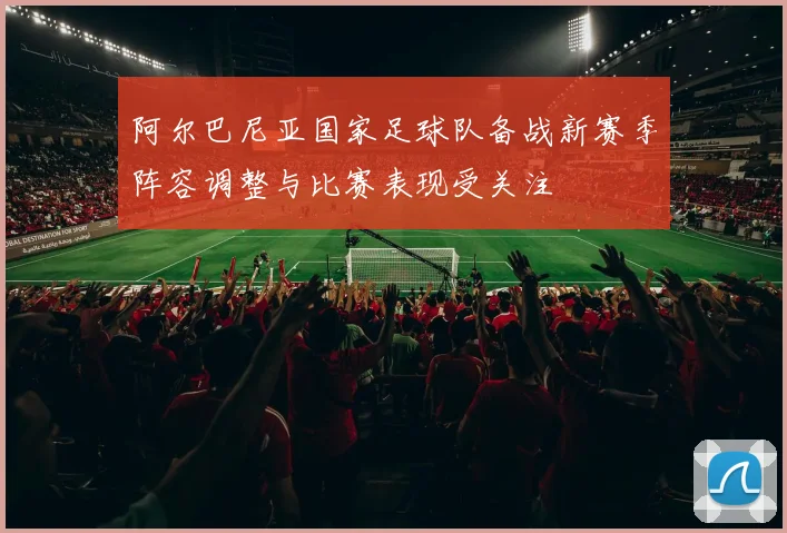 阿尔巴尼亚国家足球队备战新赛季阵容调整与比赛表现受关注