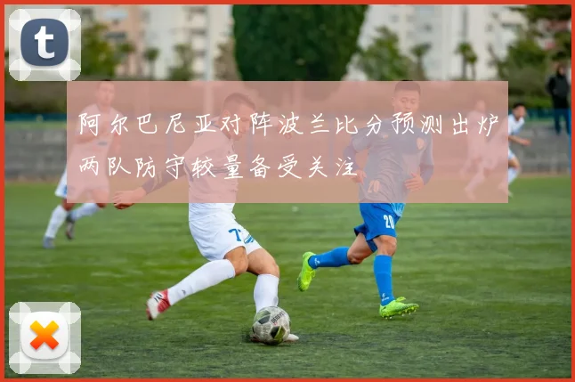 阿尔巴尼亚对阵波兰比分预测出炉两队防守较量备受关注