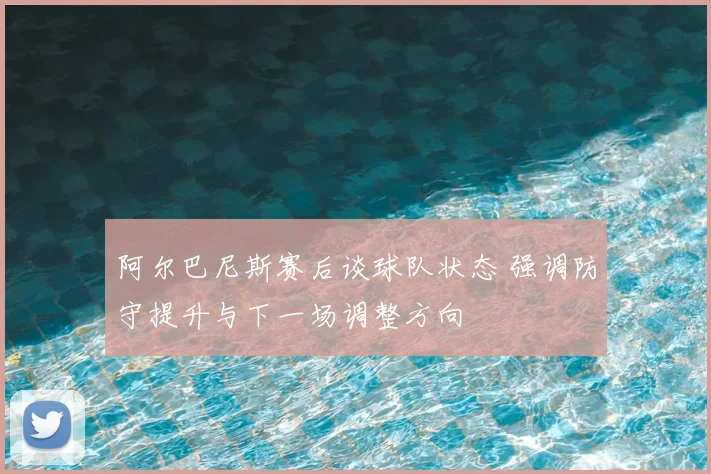 阿尔巴尼斯赛后谈球队状态 强调防守提升与下一场调整方向