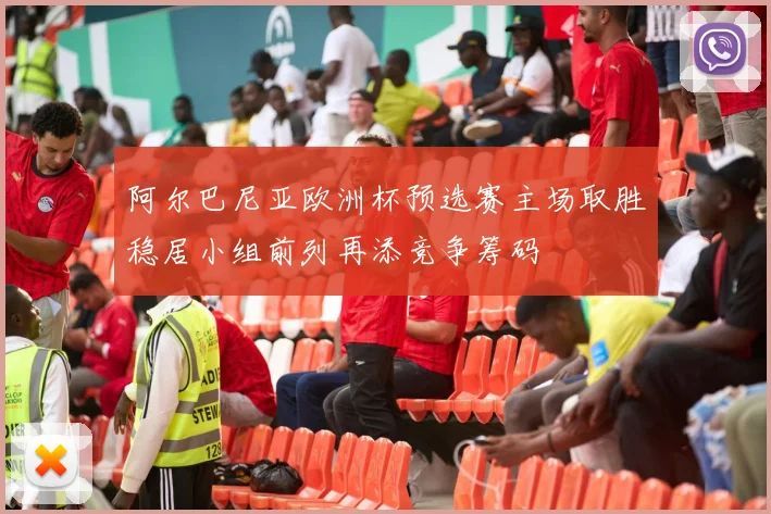 阿尔巴尼亚欧洲杯预选赛主场取胜稳居小组前列再添竞争筹码