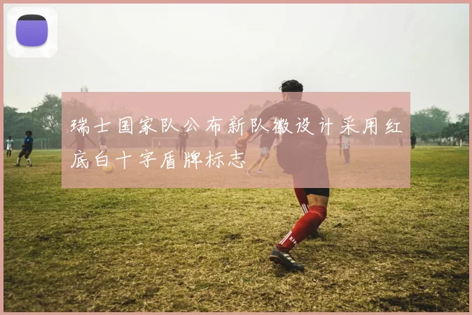 瑞士国家队公布新队徽设计采用红底白十字盾牌标志