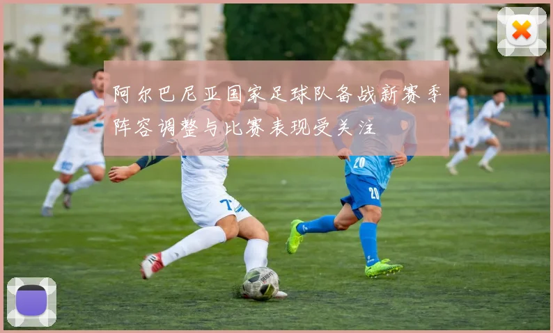 阿尔巴尼亚国家足球队备战新赛季阵容调整与比赛表现受关注