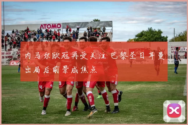 内马尔欧冠再受关注 巴黎圣日耳曼出局后前景成焦点