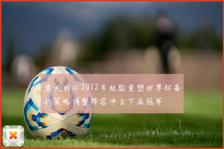 意大利以2012年经验重塑世界杯备战策略调整阵容冲击下届冠军