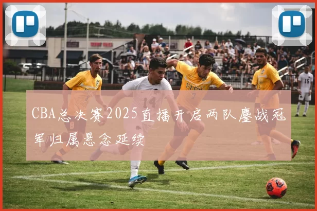 CBA总决赛2025直播开启两队鏖战冠军归属悬念延续