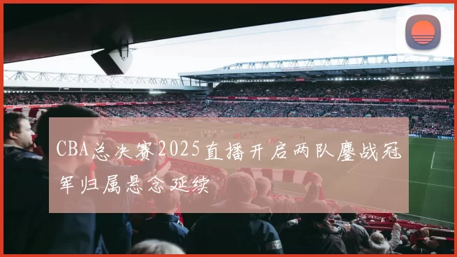 CBA总决赛2025直播开启两队鏖战冠军归属悬念延续