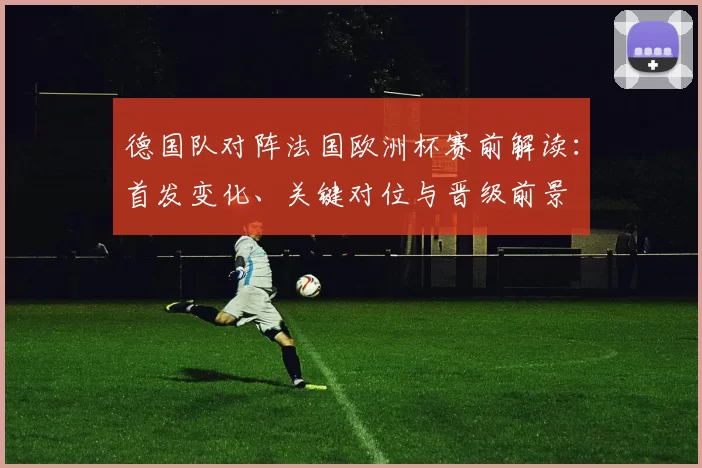 德国队对阵法国欧洲杯赛前解读：首发变化、关键对位与晋级前景