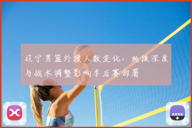 辽宁男篮外援人数变化，轮换深度与战术调整影响季后赛部署