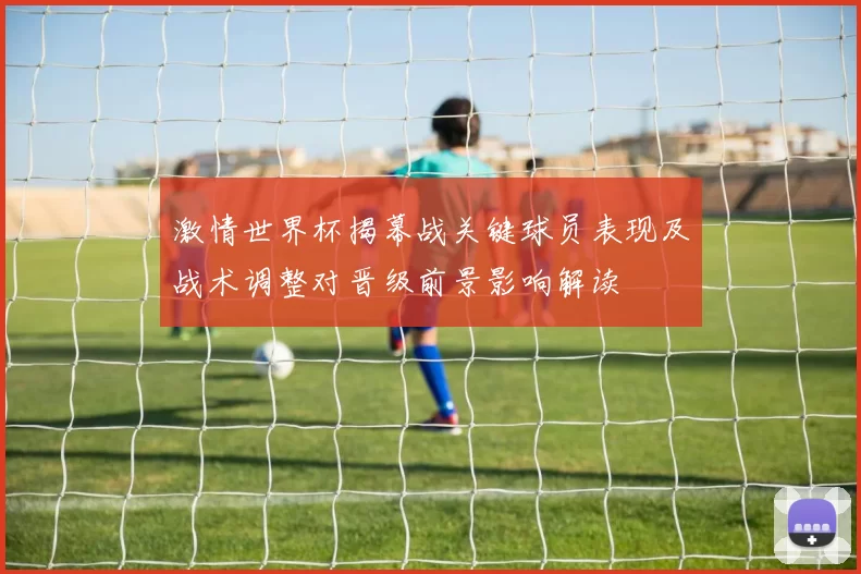 激情世界杯揭幕战关键球员表现及战术调整对晋级前景影响解读
