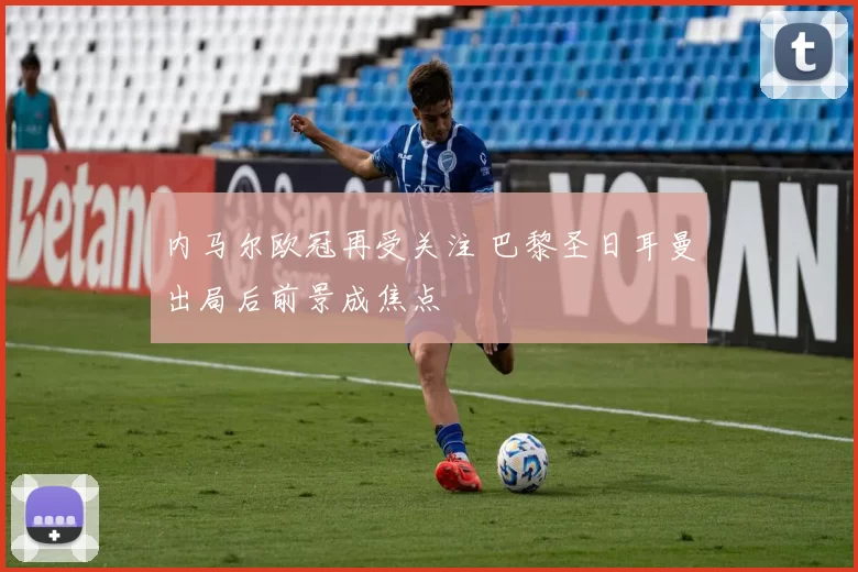 内马尔欧冠再受关注 巴黎圣日耳曼出局后前景成焦点