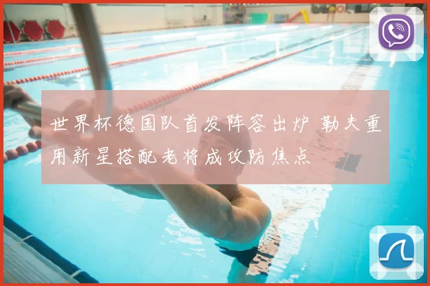 世界杯德国队首发阵容出炉 勒夫重用新星搭配老将成攻防焦点