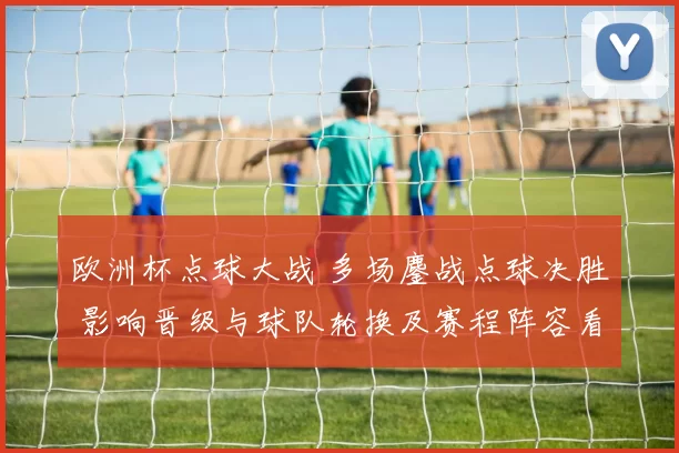 欧洲杯点球大战 多场鏖战点球决胜 影响晋级与球队轮换及赛程阵容看点