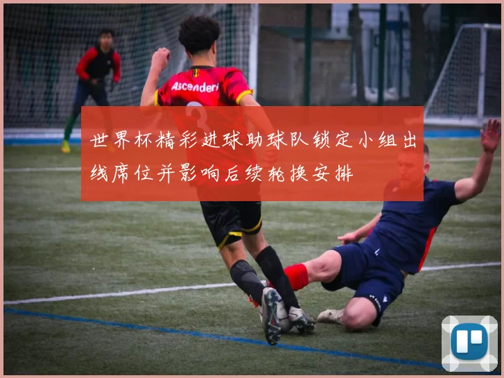 世界杯精彩进球助球队锁定小组出线席位并影响后续轮换安排