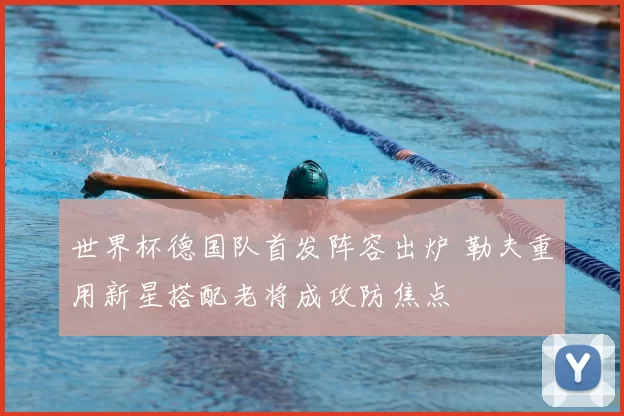 世界杯德国队首发阵容出炉 勒夫重用新星搭配老将成攻防焦点