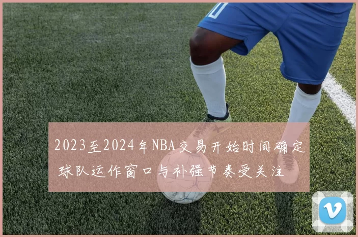 2023至2024年NBA交易开始时间确定 球队运作窗口与补强节奏受关注