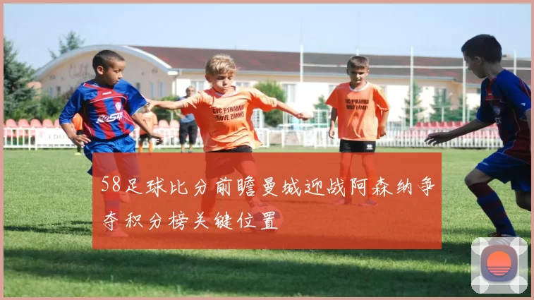 58足球比分前瞻曼城迎战阿森纳争夺积分榜关键位置