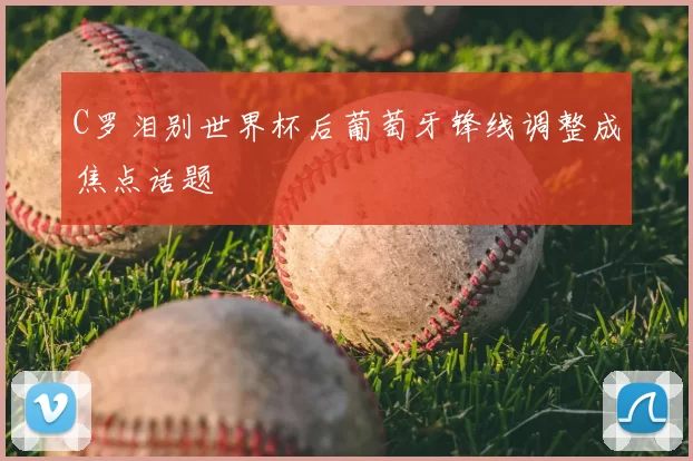 C罗泪别世界杯后葡萄牙锋线调整成焦点话题