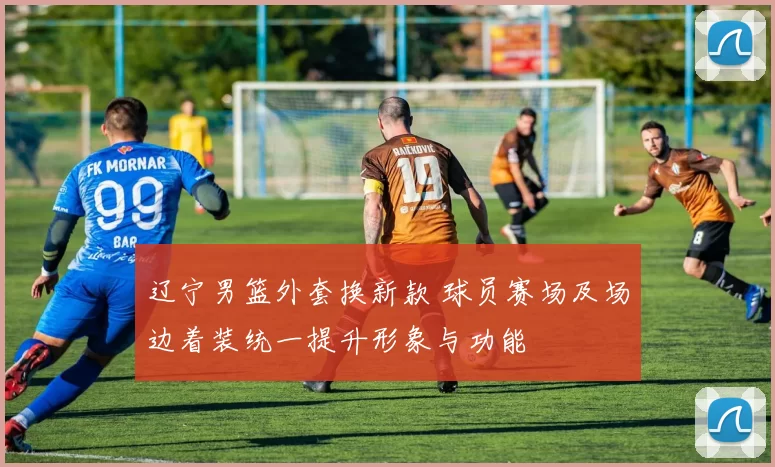 辽宁男篮外套换新款 球员赛场及场边着装统一提升形象与功能