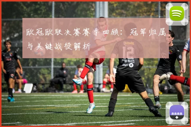 欧冠欧联决赛赛季回顾：冠军归属与关键战役解析
