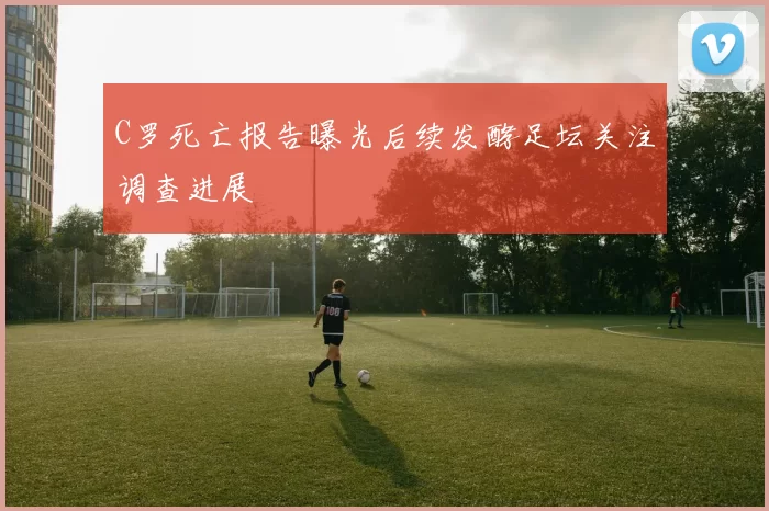 C罗死亡报告曝光后续发酵足坛关注调查进展