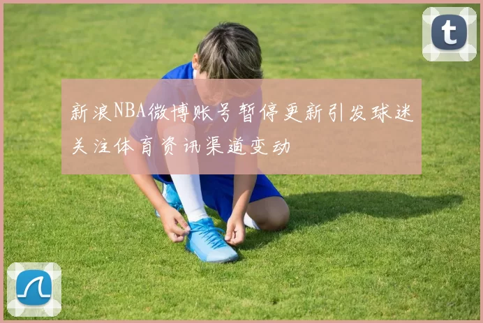 新浪NBA微博账号暂停更新引发球迷关注体育资讯渠道变动