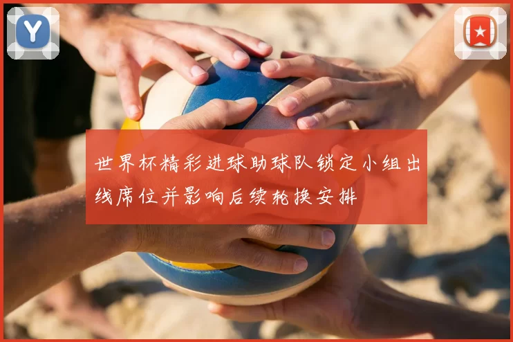 世界杯精彩进球助球队锁定小组出线席位并影响后续轮换安排