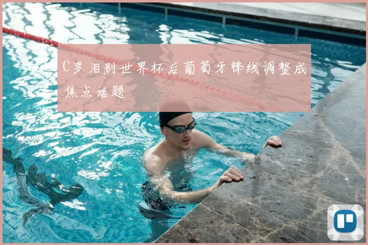 C罗泪别世界杯后葡萄牙锋线调整成焦点话题