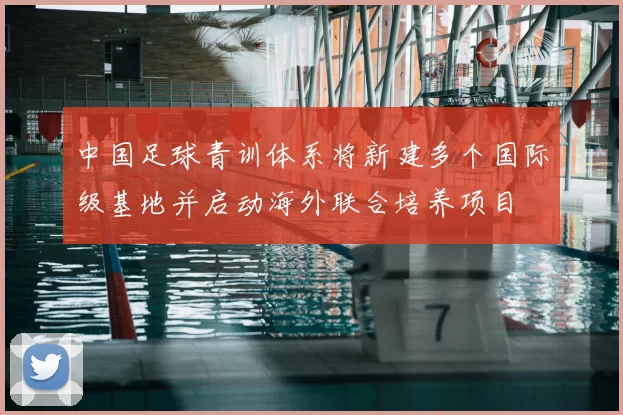 中国足球青训体系将新建多个国际级基地并启动海外联合培养项目