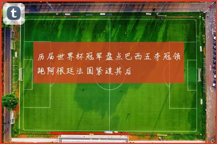 历届世界杯冠军盘点巴西五夺冠领跑阿根廷法国紧追其后