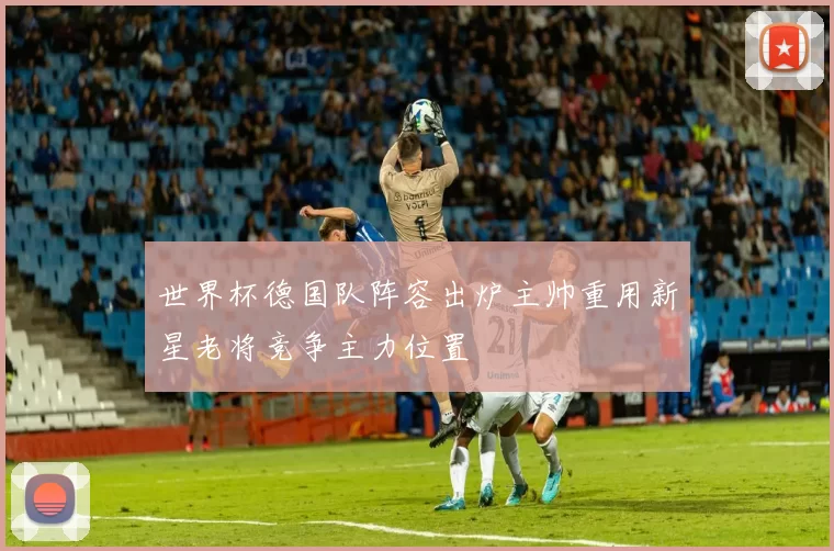 世界杯德国队阵容出炉主帅重用新星老将竞争主力位置