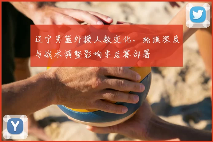 辽宁男篮外援人数变化，轮换深度与战术调整影响季后赛部署