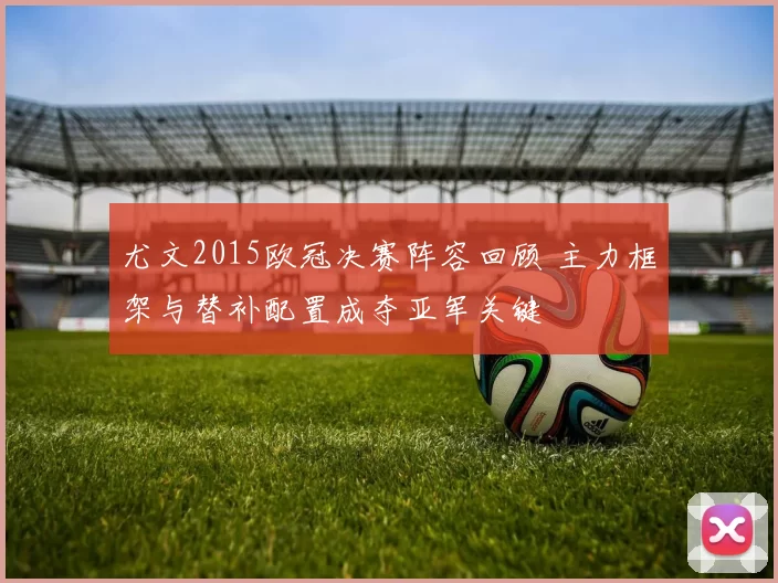 尤文2015欧冠决赛阵容回顾 主力框架与替补配置成夺亚军关键