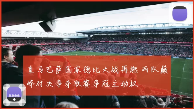皇马巴萨国家德比大战再燃 两队巅峰对决争夺联赛争冠主动权