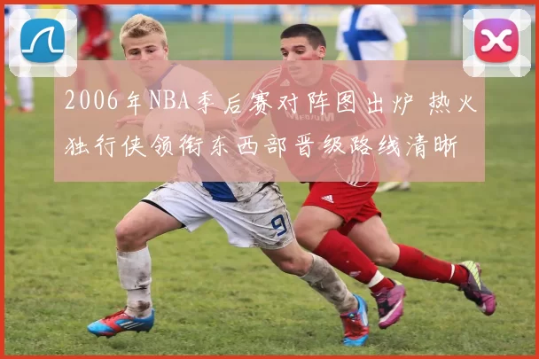 2006年NBA季后赛对阵图出炉 热火独行侠领衔东西部晋级路线清晰