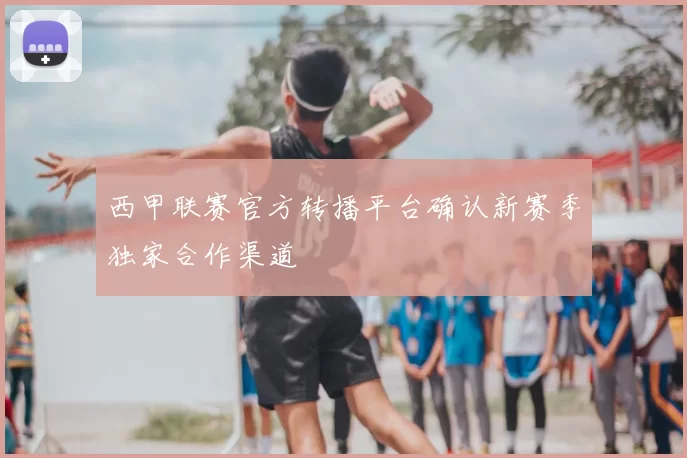 西甲联赛官方转播平台确认新赛季独家合作渠道