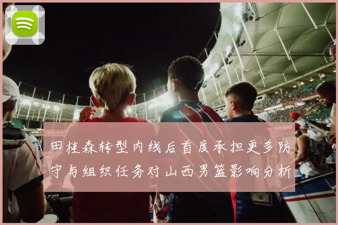 田桂森转型内线后首度承担更多防守与组织任务对山西男篮影响分析