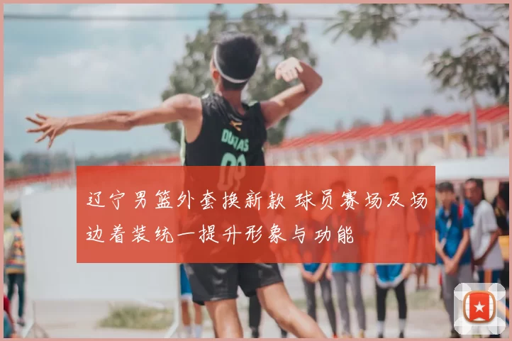 辽宁男篮外套换新款 球员赛场及场边着装统一提升形象与功能