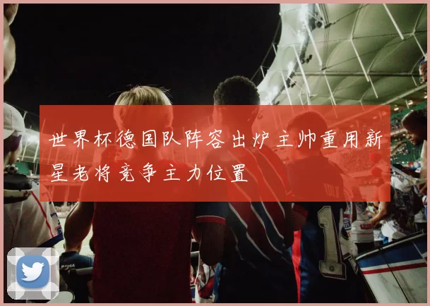 世界杯德国队阵容出炉主帅重用新星老将竞争主力位置