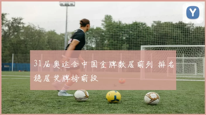 31届奥运会中国金牌数居前列 排名稳居奖牌榜前段