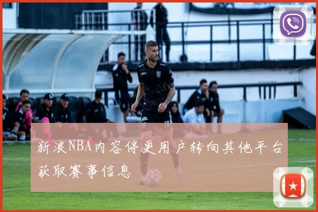 新浪NBA内容停更用户转向其他平台获取赛事信息